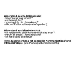 Widerstand aus Redaktionssicht:  brauchen wir das wirklich?  wer bezahlt das?  organisiert ihr die Ubersetzung?  aber auf Fehler achten (native speaker!)  Widerstand aus Mitarbeitersicht :  ich verstehe es, aber warum soll ich das lesen?  warum ist dieses Thema relevant?  ich habe keine Zeit dafuer klarer  Zusammenhang mit genereller Kommunikations/ und Intranetstrategie,  gute Planung ueberlebenswichtig 