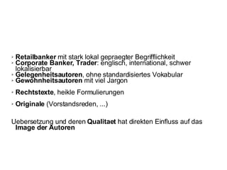 Retailbanker  mit stark lokal gepraegter Begrifflichkeit Corporate Banker, Trader : englisch, international, schwer lokalisierbar Gelegenheitsautoren , ohne standardisiertes Vokabular Gewohnheitsautoren  mit viel Jargon  Rechtstexte , heikle Formulierungen Originale  (Vorstandsreden, ...) Uebersetzung und deren  Qualitaet  hat direkten Einfluss auf das  Image der Autoren   