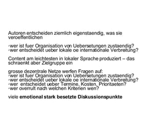 Autoren entscheiden ziemlich eigenstaendig, was sie veroeffentlichen wer ist fuer Organisation von Uebersetungen zustaendig? wer entscheidet ueber lokale oe internationale Verbreitung?  Content am leichtesten in lokaler Sprache produziert – das schraenkt aber Zielgruppe ein grosse dezentrale Netze werfen Fragen auf:  wer ist fuer Organisation von Uebersetungen zustaendig? wer entscheidet ueber lokale oe internationale Verbreitung?  wer  entscheidet ueber Termine, Kosten, Prioritaeten?  wer overrult nach welchen Kriterien wen?  viele  emotional stark besetzte Diskussionspunkte 
