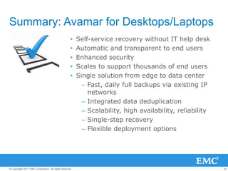 42© Copyright 2011 EMC Corporation. All rights reserved.
Summary: Avamar for Desktops/Laptops
• Self-service recovery without IT help desk
• Automatic and transparent to end users
• Enhanced security
• Scales to support thousands of end users
• Single solution from edge to data center
– Fast, daily full backups via existing IP
networks
– Integrated data deduplication
– Scalability, high availability, reliability
– Single-step recovery
– Flexible deployment options
 