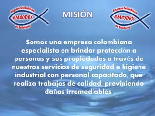 Somos una empresa colombiana
especialista en brindar protección a
personas y sus propiedades a través de
nuestros servicios de seguridad e higiene
industrial con personal capacitado, que
realiza trabajos de calidad, previniendo
daños irremediables.
 