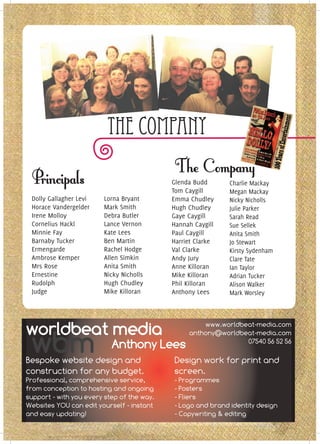 The Company

                                            Glenda Budd      Charlie Mackay
                                            Tom Caygill      Megan Mackay
 Dolly Gallagher Levi   Lorna Bryant        Emma Chudley     Nicky Nicholls
 Horace Vandergelder    Mark Smith          Hugh Chudley     Julie Parker
 Irene Molloy           Debra Butler        Gaye Caygill     Sarah Read
 Cornelius Hackl        Lance Vernon        Hannah Caygill   Sue Sellek
 Minnie Fay             Kate Lees           Paul Caygill     Anita Smith
 Barnaby Tucker         Ben Martin          Harriet Clarke   Jo Stewart
 Ermengarde             Rachel Hodge        Val Clarke       Kirsty Sydenham
 Ambrose Kemper         Allen Simkin        Andy Jury        Clare Tate
 Mrs Rose               Anita Smith         Anne Killoran    Ian Taylor
 Ernestine              Nicky Nicholls      Mike Killoran    Adrian Tucker
 Rudolph                Hugh Chudley        Phil Killoran    Alison Walker
 Judge                  Mike Killoran       Anthony Lees     Mark Worsley




worldbeat media                                      www.worldbeat-media.com


 wbm
                                                 anthony@worldbeat-media.com
                           Anthony Lees                         07540 56 52 56

Bespoke website design and                  Design work for print and
construction for any budget.                screen.
Professional, comprehensive service,        - Programmes
from conception to hosting and ongoing      - Posters
support - with you every step of the way.   - Fliers
Websites YOU can edit yourself - instant    - Logo and brand identity design
and easy updating!                          - Copywriting & editing
 