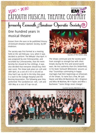 Exmouth Musical Theatre Company
One hundred years in
musical theatre
Extract from the soon to be published history
of Exmouth Amateur Operatic Society, by Bill
Anderton:

The society was first formed at a meeting
held on the 3rd February 1910, when it was                             Sounds of The Sixties 2009
decided to perform 'The Mikado' that April. It
was proposed by one F.Vinnacombe, and            The shows continued and the society went
seconded by G.Vinnacombe, that the mem-          from strength to strength but with short
bership fee should be five shillings. It was     breaks during the first and second world
also decided that everyone should buy their      wars. No less authority than Eric Delderfield,
own score. The show took place on 27th and       in his book 'Exmouth Milestones' assures us
28th April, at a cost of £118-1s-2d and as       that "Courtships culminating in happy
they had £140-19s-8d in the kitty they gave      marriages had their beginnings at rehearsals
£12 each to the Cottage Hospital and the         of the shows. To name but a few, Mr Jack
Nursing Association. The following year they     Hayne and Miss M Blackmore, Mr L Kingston
performed 'The Gondoliers'on 16th, 17th and      and Miss M Mathew, Mr H Taylor and Miss L
18th May at a cost of £140-10s-5d.               Buchanan." Some things never change!
                                                                 Current Society Members 2010
 