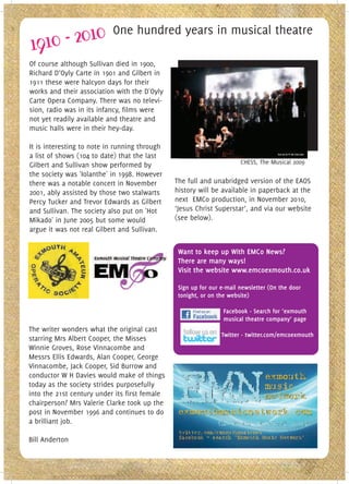 One hundred years in musical theatre

Of course although Sullivan died in 1900,
Richard D’Oyly Carte in 1901 and Gilbert in
1911 these were halcyon days for their
works and their association with the D'Oyly
Carte Opera Company. There was no televi-
sion, radio was in its infancy, films were
not yet readily available and theatre and
music halls were in their hey-day.

It is interesting to note in running through
a list of shows (104 to date) that the last
Gilbert and Sullivan show performed by                                 CHESS, The Musical 2009
the society was 'Iolanthe' in 1998. However
there was a notable concert in November        The full and unabridged version of the EAOS
2001, ably assisted by those two stalwarts     history will be available in paperback at the
Percy Tucker and Trevor Edwards as Gilbert     next EMCo production, in November 2010,
and Sullivan. The society also put on 'Hot     ‘Jesus Christ Superstar’, and via our website
Mikado' in June 2005 but some would            (see below).
argue it was not real Gilbert and Sullivan.

                                                Want to keep up With EMCo News?
                                                There are many ways!
                                                Visit the website www.emcoexmouth.co.uk

                                                Sign up for our e-mail newsletter (On the door
                                                tonight, or on the website)

                                                                Facebook - Search for ‘exmouth
                                                                musical theatre company’ page
The writer wonders what the original cast
                                                                Twitter - twitter.com/emcoexmouth
starring Mrs Albert Cooper, the Misses
Winnie Groves, Rose Vinnacombe and
Messrs Ellis Edwards, Alan Cooper, George
Vinnacombe, Jack Cooper, Sid Burrow and
conductor W H Davies would make of things
today as the society strides purposefully
into the 21st century under its first female
chairperson? Mrs Valerie Clarke took up the
post in November 1996 and continues to do
a brilliant job.

Bill Anderton
 