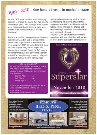 One hundred years in musical theatre

In 2008 EAOS made the bold and challenging                        pieces and contemporary musical numbers,
decision to change the name they had held for                     and following hit reviews, showed their
ninety-eight years, and although many options                     supporters that EMCo would withstand the
were considered, finally the new name was                         testing times, embrace the change and
chosen to be ‘Exmouth Musical Theatre                             return stronger than ever to lead into their
Company’.                                                         next one hundred years.
                                                                  This year EMCo celebrate that successful
Partly to appeal to a new generation of poten-                    transition, and hope that they will see you
tial members, and in part to shrug off the                        at other events during this centenial year.
unwaranted stigma that had evolved to the
term ’amateur’, EAOS performed it’s first show
as EMCo in June 2008, the hit Rogers and
Hammerstein musical, ‘South Pacific’. Later in
November that year they performed a concert
entitled ‘No Song Unsung’. It was a collage of
traditional musical theatre, light operatic

               Like our programme?
 It’s seen by an immediate audience of nearly
 2000 and an estimated 6000 secondary
 readers! To place YOUR advert here is cheaper
 than you think -
         Quarter Page =       £50
         Half Page =          £80
         Whole Page =         £120

 To be in our November programme for Jesus
 Christ Superstar, contact Anthony on
 07540 56 52 56
 anthony@worldbeat-media.com



 Pine & Oak Furniture                                                                        Mattresses Metal Beds
 Wardrobes                                                                                      Divans Guest Beds
 Chests of Drawers                                                                                Pine Beds Futons
 Tables & Chairs                                                                                        Headboards
 Dressers Bookcases                                                                         Pocket Sprung & Memory
 ...and much more, all available waxed,                                                             Foam Mattresses




                                      69-71 Exeter Road, Exmouth, Devon. Tel 01395 271920
 Large Stocks                                                                                    Free Delivery
                                                www.exmouthbedandpine.co.uk
 