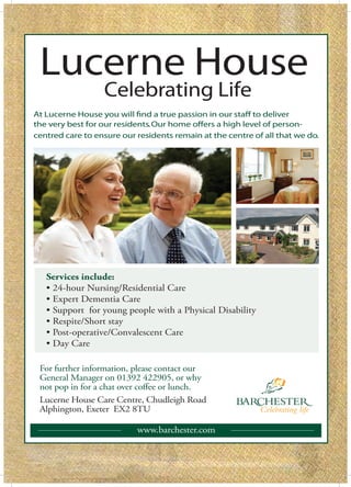 Lucerne House
                  Celebrating Life
At Lucerne House you will find a true passion in our staff to deliver
the very best for our residents. Our home offers a high level of person-
centred care to ensure our residents remain at the centre of all that we do.




   Services include:
              Nursing/Residential Care
    Expert Dementia Care
    Support for young people with a Physical Disability
    Respite/Short stay
    P           ve/Convalescent Care
    Day Care

 For further information, please contact our
 General Manager on 01392 422905, or why
 not pop in for a chat over coffee or lunch.
 Lucerne House Care Centre, Chudleigh Road
 Alphington, Exeter EX2 8TU

                           www.barchester.com
 
