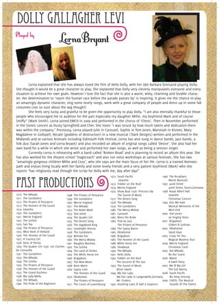 Dolly Gallagher Levi



         Lorna explained that she has always loved the film of Hello Dolly, with her idol Barbara Streisand playing Dolly.
She thought it would be a great character to play. She explained that Dolly very cleverly manipulates everyone and every
situation to achieve her own goals. However I love the fact that she is also a warm, witty, charming and lovable charac-
ter. Her determination to ‘rejoin the human race before the parade passes by’ is inspiring. It gives me the chance to play
an amazingly dynamic character, sing some lovely songs, work with a great company of people and dress up in some fab
costumes (not so sure about the wig though!)
         She feels very lucky and grateful to be given the opportunity to play Dolly. “I am also eternally thankful to those
people who encouraged me to audition for the part especially my daughter Millie, my boyfriend Mark and of course
Smiffy” (Mark Smith). Lorna Joined EMCO in 2009 and performed in the chorus of ‘Chess’. Then in November performed
in the Sixties concert as Dusty Springfield and Cher. She notes "I was struck by how much talent and dedication there
was within the company." Previousy, Lorna played Julie in Carousel, Sophie in Tom Jones, Marsinah in Kismet, Mary
Magdalene in Godspell, Hecate (goddess of destruction) in a new musical (’Dark Designs) written and performed in the
Midlands and at various festivals including Sidmouth Folk Festival. Lorna has also sung in dance bands, Jazz bands, a
folk duo (Sarah Jones and Lorna Bryant) and also recorded an album of original songs called ‘Desire’. She also had her
own band for a while in which she wrote and performed her own songs, as well as being a session singer.
         Currently Lorna is rehearsing with a band called ‘Broken Road’ and is planning to record an album this year. She
has also worked for the theatre school ‘Stagecoach’ and also run voice workshops at various festivals. She has two
"amazingly gorgeous children Millie and Cory", who she says are the main focus of her life. Lorna is a trained Homoeo-
path and enjoys living locally with her family and some lovely friends and a very patient boyfriend (Mark) who she
reports "has religiously read through the script for Dolly with me, day after day!"
                                                                             1972  South Pacific                        1996  The Arcadians


Past Productions                                                                      Iolanthe
                                                                             1973  Fiddler on the Roof
                                                                             1974  Merrie England
                                                                             1975  Show Boat 1976  Princess Ida
                                                                                                                                 Movie Musicals
                                                                                                                        1997  42nd Street
                                                                                                                                 42nd Street, Duren,Germany
                                                                                                                        1998  Royal Albert Hall
1910  The Mikado                          1948  The Pirates of Penzance               The Sound of Music                         Iolanthe
1911  The Gondoliers                      1949  The Gondoliers               1977  The Desert Song                               Christmas Concert
1912  The Pirates of Penzance             1950  Merrie England               1978  The Mikado                           1999  Kiss Me Kate
1913  The Yeomen of the Guard             1951  The Mikado                   1979  The Gondoliers                                Musical Memories of the
1914  Iolanthe                            1952  The Rebel Maid               1980  The Merry Widow                               West End
1920  The Gondoliers                      1953  Tom Jones                    1981  Carousel                             2000  Tom Jones
1921  Merrie England                      1954  The Quaker Girl              1982  Bless the Bride                               90 Singing Years
1922  The Geisha                          1955  The Desert Song              1983  Trial by Jury                        2001  Brigadoon
1923  San Toy                             1956  The Vagabond King                     The Pirates of Penzance                    Gilbert & Sullivan
1924  The Pirates of Penzance             1957  Goodnight Vienna             1984  The Gypsy Baron                      2002  Oklahoma!
1925  Miss Hook of Holland                1958  The Gondoliers               1985  Oklahoma!                                     Salad Days
1926  The Yeomen of the Guard             1959  Belinda Fair                 1986  Brigadoon                            2003  Crazy for You
1927  A Country Girl                      1960  The Merry Widow              1987  The Yeomen of the Guard                       Magical Mystery Tour
1928  Rose of Persia                      1961  Naughty Marietta             1988  White Horse Inn                      2004  Merrie England
1929  The Quaker Girl 1930  Les Cloches   1962  The Geisha                   1989  Showboat                                      Christmas Carol
De Corneville                             1964  The Land of Smiles           1990  The Mikado                           2005  Hot Mikado
1931  The Gondoliers                      1965  The White Horse Inn          1991  Hello Dolly                                   Be Our Guest
1933  The Mikado                          1966  Brigadoon                    1992  Fiddler on the Roof                  2006  Mame
1934  The Geisha                          1967  The New Moon                          The Sorcerer & The Zoo                     A Swell Party
1935  The Pirates of Penzance             1968  Rose Marie                   1993  The Sound of Music                   2007  Me & My Girl
1936  The Yeomen of the Guard             1969  Gypsy Love                            Bitter Sweet                               The Full Monty
1937  The Grand Duchess                            The Yeomen of the Guard   1994  My Fair Lady                         2008  South Pacific
1938  My Lady Molly                       1970  Oklahoma!                             My Fair Lady in Langerwehe,Germany          No Song Unsung
1939  The Mikado                                   The Pirates of Penzance            Mr. Cinders                       2009 CHESS, The Musical
1940  The Pride of the Regiment           1971  The Count of Luxembourg      1995  Anything Goes & Half a Sixpence                Sounds Of The Sixties
 