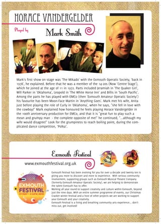 Horace vandergelder




Mark's first show on stage was 'The Mikado' with the Exmouth Operatic Society, 'back in
1978', he explained. Before that he was a member of the 14-20s (Now 'Centre Stage'),
which he joined at the age of 11 in 1972. Parts included Jeramiah in 'The Quaker Girl',
Will Parker in 'Oklahoma', Leopold in 'The White Horse Inn' and Billis in 'South Pacific'.
Among the parts he has played with EMCo (then 'Exmouth Amateur Operatic Society')
his favourite has been Moon-Face Martin in 'Anything Goes'. Mark met his wife, Anita
just before playing the role of Curly in 'Oklahoma', when he says, "she fell in love with
the cowboy!" Mark explained how honoured he feels playing Horace Vandergelder in
the 100th anniversary production for EMCo, and that it is "great fun to play such a
mean and grumpy man - the complete opposite of me!" he continued, "...although my
wife would disagree!" Look for the grumpiness to reach boiling point, during the com-
plicated dance competition, ‘Polka’.




     www.exmouthfestival.org.uk
                         Exmouth festival has been evolving for you for over a decade and twenty ten is
                         giving you more to discover and more to experience. With serious community
                         involvement, supporting groups such as Exmouth Musical Theatre Company
                         (formerly Exmouth Amateur Operatic Society), we are helping to demonstrate
                         the talent Exmouth has to offer.
                         Working all year round to support creativity and culture within Exmouth, beyond
                         just the nine days. With an entire summer programme of events, our Christmas
                         Cracker winter festival and a host of other projects we are working to support
                         your Exmouth and your creativity.
                         Exmouth Festival is a living and breathing community arts experience... don’t
                         miss out, get involved!
 