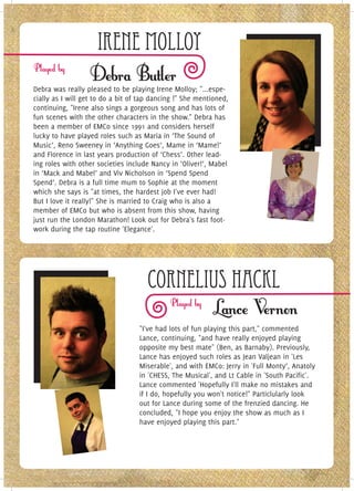 Irene Molloy
Debra was really pleased to be playing Irene Molloy; "...espe-
cially as I will get to do a bit of tap dancing !" She mentioned,
continuing, "Irene also sings a gorgeous song and has lots of
fun scenes with the other characters in the show." Debra has
been a member of EMCo since 1991 and considers herself
lucky to have played roles such as Maria in ‘The Sound of
Music’, Reno Sweeney in ‘Anything Goes’, Mame in ‘Mame!’
and Florence in last years production of ‘Chess’. Other lead-
ing roles with other societies include Nancy in ‘Oliver!’, Mabel
in ‘Mack and Mabel’ and Viv Nicholson in ‘Spend Spend
Spend’. Debra is a full time mum to Sophie at the moment
which she says is "at times, the hardest job I've ever had!
But I love it really!" She is married to Craig who is also a
member of EMCo but who is absent from this show, having
just run the London Marathon! Look out for Debra's fast foot-
work during the tap routine 'Elegance'.




                                      Cornelius Hackl
                                   "I've had lots of fun playing this part," commented
                                   Lance, continuing, "and have really enjoyed playing
                                   opposite my best mate" (Ben, as Barnaby). Previously,
                                   Lance has enjoyed such roles as Jean Valjean in 'Les
                                   Miserable', and with EMCo: Jerry in 'Full Monty’, Anatoly
                                   in 'CHESS, The Musical', and Lt Cable in 'South Pacific'.
                                   Lance commented 'Hopefully I'll make no mistakes and
                                   if I do, hopefully you won't notice!" Particlularly look
                                   out for Lance during some of the frenzied dancing. He
                                   concluded, "I hope you enjoy the show as much as I
                                   have enjoyed playing this part."
 