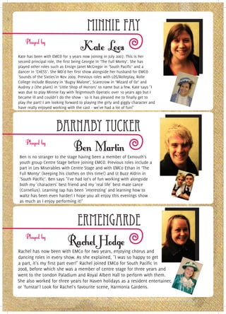 Minnie Fay
Kate has been with EMCO for 3 years now joining in July 2007. This is her
second principal role, the first being Georgie in ‘The Full Monty’. She has
played other roles such as Ensign Janet McGregor in ‘South Pacific’ and a
dancer in ‘CHESS’. She MD'd her first show alongside her husband for EMCO
'Sounds of the Sixties'in Nov 2009. Previous roles with LOS/Rolleplay, Rolle
College include Blousey in ‘Bugsy Malone’, Scarecrow in ‘Wizard of Oz’ and
Audrey 2 (the plant) in ‘Little Shop of Horrors’ to name but a few. Kate says "I
was due to play Minnie Fay with Teignmouth Operatic over 10 years ago but I
became ill and couldn't do the show - so it has pleased me to finally get to
play the part! I am looking forward to playing the girly and giggly character and
have really enjoyed working with the cast - we've had a lot of fun!"




                      Barnaby Tucker
Ben is no stranger to the stage having been a member of Exmouth's
youth group Centre Stage before joining EMCO. Previous roles include a
part in Les Miserables with Centre Stage and with EMCo Ethan in ‘The
Full Monty’ (keeping his clothes on this time!) and Lt Buzz Aldrin in
‘South Pacific’. Ben says "I've had lot's of fun working with alongside
both my 'characters' best friend and my 'real life' best mate Lance
(Cornelius). Learning tap has been 'interesting' and learning how to
waltz has been even harder! I hope you all enjoy this evenings show
as much as I enjoy performing it!"



                                   Ermengarde
Rachel has now been with EMCo for two years, enjoying chorus and
dancing roles in every show. As she explained, "I was so happy to get
a part, it's my first part ever!" Rachel joined EMCo for South Pacific in
2008, before which she was a member of centre stage for three years and
went to the London Paladium and Royal Albert Hall to perform with them.
She also worked for three years for Haven holidays as a resident entertainer,
or 'funstar'! Look for Rachel's favourite scene, Harmonia Gardens.
 