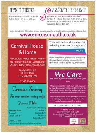 New Members                                                          Associate Membership
For new member auditions, contact                            Why not become an associate member?
Debra Butler on 01395 268 444                                Contact Members’ Secretary Sybil Chamberlain,
                                                             on 01392 276 179 or write to 83 Chard Road,
                                                             Heavitree, Exeter, EX1 3AY


You can also look on the EMCo website, for more information, as well as our e-mail newsletter, competitions and special offers!
                 www.emcoexmouth.co.uk
                                                                  There will be a bucket collection
  Carnival House                                                  following the show, in support of

     & Home                                                                         ASPIRE
                                                                  If you are able to, please help us support
Fancy Dress - Wigs - Hats - Make-
                                                                  this worthwhile charity by donating to
 up - Picture Frames - Lamps and                                  their work towards spinal injury treatment.
Shades - Other Household Goods
               Fancy Dress Hire
                5 Exeter Road
              Exmouth EX8 1PN                                             We Care
                                                                   We have a genuine desire to look after
                01395 224 664                                                     you.

                                                                  We promise that we will meet and endevour
                                                                 to exceed your expectations with regard to the
                                                                  funeral service we provide and the care, pro-
                                                                  fessionalism and compassion shown to you.

                                                                   We are meticulous in our attention to detail
                                                                    and look for ways to make the funeral a
                                                                        special and memorable occasion.

                                                                          IT IS OUR PRIVILEGE TO HELP
                            Patchwork & Quilting
                                         Fabrics                                 CREWS & SON
58 Exeter Road
                                                                           Funeral Services (Est 1820)
Exmouth                             Embroidery                         Crews House, Tower Street, Exmouth
Devon EX8 1PY                          Tapestry                               Tel: Exmouth 22 55 22
                                  Haberdashery
01395 277 363
creativesewing.exmouth@yahoo.co.uk
 