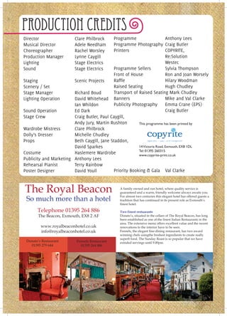 Production Credits
Director                  Clare Philbrock    Programme                      Anthony Lees
Musical Director          Adele Needham      Programme Photography Craig Butler
Choreographer             Rachel Worsley     Printers                       COPYRITE,
Production Manager        Lynne Caygill                                     Re:Solution
Lighting                  Stage Electrics                                   Westec
Sound                     Stage Electrics    Programme Sellers              Sylvia Thompson
                                             Front of House                 Ron and Joan Worsely
Staging                 Scenic Projects      Raffle                         Hilary Woodman
Scenery / Set                                Raised Seating                 Hugh Chudley
Stage Manager           Richard Boud         Transport of Raised Seating Mark Chudley
Lighting Operation      David Whitehead Banners                             Mike and Val Clarke
                        Ian Whildon          Publicity Photography          Emma Crane (EPS)
Sound Operation         Ed Dark                                             Craig Butler
Stage Crew              Craig Butler, Paul Caygill,
                        Andy Jury, Martin Rushton         This programme has been printed by
Wardrobe Mistress       Clare Philbrock
Dolly’s Dresser         Michelle Chudley
Props                   Beth Caygill, Jane Staddon,
                        David Sparkes                     14 Victoria Road, Exmouth, EX8 1DL
                                                          Tel: 01395 260315
Costume                 Haslemere Wardrobe                www.copyrite-print.co.uk
Publicity and Marketing Anthony Lees
Rehearsal Pianist       Terry Rainbow
Poster Designer         David Youll          Priority Booking & Gala Val Clarke



The Royal Beacon                                  A family owned and run hotel, where quality service is
                                                  guaranteed and a warm, friendly welcome always awaits you.

 So much more than a hotel                        For almost two centuries this elegant hotel has offered guests a
                                                  tradition that has continued in its present role as Exmouth’s
                                                  finest hotel.

       Telephone 01395 264 886                    Two finest restuarants
       The Beacon, Exmouth, EX8 2 AF              Donato’s, situated in the cellars of The Royal Beacon, has long
                                                  been established as one of the finest Italian Restaurants in the
                                                  area. The extensive menu offers excellent value and the recent
         www.royalbeaconhotel.co.uk               renovations to the interior have to be seen.
         info@royalbeaconhotel.co.uk              Fennels, the elegant fine-dining restaurant, has two award
                                                  winning chefs usingthe freshest ingredients to create really
                                                  superb food. The Sunday Roast is so popular that we have
 Donato’s Restaurant       Fennels Restaurant     extnded servings until 9.00pm.
   01395 279 644             01395 264 886
 