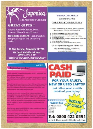Wax Lyrical




    Aspire changes lives!

become paralysed each year.

vast majority become full time wheelchair users for the rest of their
lives.


the 40,000 people living with a spinal cord injury in the UK so that

their families, in work-places and leisure time.

This year our long time member, Craig (a lawyer specialising in
catastrophic brain and spinal cord injury) set himself a target. He


2010. In fact he ducked out of perfoming in Dolly so that he could
get the training in - but he is lurking behind the scenes with the
stage crew!

Craig has now raised over £1000.00 for Aspire, but wants to raise so
much more for this fantastic charity.

As you leave today you will see Craig and his team with collecting
buckets and tins. If you have a few coins to spare, Craig would be


Thank you.
 