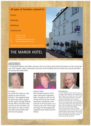 All types of functions catered for

   Parties

   Meetings

   Weddings

   Conferences

   T:     01395 272 549
   F:     01395 225 519
   E:     post@manorexmouth.co.uk
   W:     www.manorexmouth.co.uk

   The Manor Hotel, The Beacon, Exmouth, EX8 2AG



   THE MANOR HOTEL

obituaries
It is with great sadness that EMCo announce the loss of three great friends and patrons of the society this
year. Their support, talent, enthusiasm and most of all friendship will be missed very much by all within
the society who knew them.




Jim Vardy                           Queenie Smith                        Bill Anderton
Jim joined the society in 1956,     Past President Queenie Smith         It is with sadness that the Society announce
                                                                         the death of Bill Anderton, Vice President and
playing an extra and the            spent many years supporting          past Treasurer on 5th April 2010 after a short
Bishop in ‘The Vagabond King’.      EAOS, through her work for the       illness. Bill joined the Society in 1999 after
He spent many years support-        society and also by her tireless     seeing the November Concert, Musical
                                                                         Memories of the West End. He had a great
ing the society through working     reporting on productions and         love for the Society, made many friends there
the Box Office and Ticket sales,    concerts in the local press. As a    and enjoyed nothing more than appearing on
and also as Vice President. Jim     ‘friend to the stars’ both locally   stage. His last appearance with the Society
                                                                         was in March at The Scratch Mikado.
was said to be ‘easy to know’,      and away she encouraged and          The last 6 months of his life he enjoyed
and made many friends who           supported local theatre and her      researching the history of the Society for their
will miss him greatly.              friends.                             Centenary Book, which sadly his wife Yvonne
                                                                         had to complete after his death. His smiling
                                                                         face will be greatly missed by his family,
                                                                         friends and all who knew him.
 