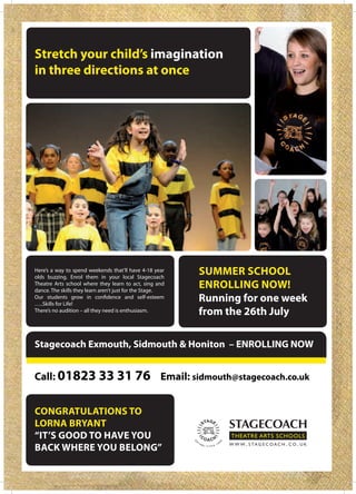 Stretch your child’s imagination
in three directions at once




Here’s a way to spend weekends that’ll have 4-18 year
olds buzzing. Enrol them in your local Stagecoach
                                                          SUMMER SCHOOL
Theatre Arts school where they learn to act, sing and
dance. The skills they learn aren’t just for the Stage.
                                                          ENROLLING NOW!
…..Skills for Life!
                                                          Running for one week
There’s no audition – all they need is enthusiasm.        from the 26th July

Stagecoach Exmouth, Sidmouth & Honiton – ENROLLING NOW


Call: 01823 33 31 76 Email: sidmouth@stagecoach.co.uk


CONGRATULATIONS TO
LORNA BRYANT
“IT’S GOOD TO HAVE YOU
BACK WHERE YOU BELONG”
 
