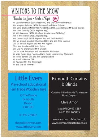 Visitors To The Show
 Mr David Whitehead (EMCo President) and Mrs Caroline Whitehead
 Mrs Margaret Coltman (NODA President) and Marie Coltman
 Mrs Gerry Branton (NODA Vice President and SW councillor) and Mr Denis Branton
 Mrs Janet Elworthy (NODA Regional Rep)
 Mr Nick Lawrence (NODA Members Secretary and SW Editor)
 Mrs Jo Wilson-Hunt (NODA Regional Rep)
 Mrs Lynne Caygill (NODA Regional Rep and Youth Advisor)
 Cllr. Mr Graham Liverton (Chairman EDDC) and Mrs Anne Liverton
 Cllr. Mr Bernard Hughes and Mrs Ann Hughes
 Cllrs. Mrs Brenda and Mr John Taylor
 Cllr. Mrs Pat Graham and Mr K Graham
 Cllr. Mr Mark Williamson and Mrs Heather Williamson
 Mr Mike Clarke, Liam, Scott and Jane Clarke (representing Chairman)
 Mr Trevor Bartlett MBE and Mrs Sandra Bartlett
 Mr Maurice Marshal OBE
 Mr Paul and Mrs Ann Nightingale
 Mr and Mrs Bill Rimmer




  Little Evers                             Exmouth Curtains
Pre-school Educational                        & Blinds
Fair Trade Wooden Toys
                                          Curtains & Blinds Made To Measure
        53 The Parade                               Fitted Carpets
          Exmouth
            Devon                                    Clive Amor
           EX8 1RD                               Mob: 07809 471 287
                                                   Tel: 01395 266085
        01395 278802
                                            www.exmouthblinds.co.uk
   shop@littleevers.com                    www.exmouthcurtains.co.uk
    www.littleevers.com
 