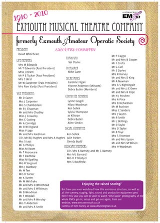 Exmouth Musical Theatre Company
President
 David Whitehead
                                                                                Mr P Caygill
                                         Chairman                               Mr and Mrs B Cooper
lIFE mEMBERS                               Val Clarke
 Mrs M Edwards                                                                  Mr F Crofts
                                                                                Mr G Curl
 Mr T Edwards (Past President)           TREASURER
 Miss J Hearn                              Mike Cane                            Mr S Davies
 Mr P E Tucker (Past President)                                                 Mrs R Harvey
                                         SECRETARIES                            Mr and Mrs D King
 Mrs C West
                                           Caroline Fegan                       Mr A Newman
 Mr W Carpenter (Past President)
                                           Yvonne Anderton (Minutes)            Mrs A S Nightingale
 Mrs Pam Vardy (Past President)
                                           Debra Butler (Members)               Mr and Mrs J E Owen
                                                                                Mr and Mrs R Pope
vICE pRESIDENTS
                                       Committee Members                        Mr H J Porchen
 Mr D Carter
                                                                                Mrs A Price
 Mrs J Carpenter                          Lynne Caygill
                                                                                Mrs B Richardson
 Mrs S Chamberlain                        Hilary Woodman
                                                                                Mr M Rushton
 Mr R J Chapman                           Ken Sellek
                                                                                Miss C Sanders
 Mr and Mrs Chudley                       Sylvia Thompson
                                                                                Mrs J Sayers
 Miss J Crowsley                          Jo Killoran
                                                                                Mr R Smith
 Mrs C Cutting                            Debra Butler
                                                                                Mr L Skillings
 Mr A Conridge                            Allen Simkin
                                                                                Mr D Taylor
 Mr D W England
                                       Social Committee                         Mrs D Taylor
 Miss P Jago
                                                                                Mr B Toye
 Mr and Mrs Hardiman                     Ken Sellek
                                                                                Mrs S Thomson
 Cllr. Mr BCJ Hughes and Mrs A Hughes Julie Parker
                                                                                Mr and Mrs Upton
 Mrs S Leat                              Glenda Budd
                                                                                Mr and Mrs M Wilson
 Mr G Phillips
                                      Associate Members                         Mrs H Woodman
 Miss M Room
                                         Cllr. Mrs K Bamsey and Mr C Bamsey
 Mr T Roseveare
                                         Mrs M J Barnard
 Mr T Rainbow
                                         Mrs D P Boobyer
 Miss M Rawling
                                         Mrs S Buchholz
 Mrs R Sargeant
 Mrs J Stanbury
 Mr W Tee
 Mrs B Tucker
 Mr K Turner
 Mr M Weldrake
 Mr and Mrs D Whitehead                               Enjoying the raised seating?
 Mr and Mrs E Wilkinson            But have you ever wondered how this enormous structure, as well as
 Mr B Woodman                      all the scenery, staging, light, sound and production equipment gets
 Mr F Woodall                      here? This year you will be able to watch ‘time-lapse’ photography of the
 Mr and Mrs R Worsley              whole EMCo get-in, setup and get-out again, from our
 Mrs Y Anderton                    website, www.emcoexmouth.co.uk
 Mr and Mrs A Smith                curtesy of Tom Hurley, at www.devondigital.co.uk
 