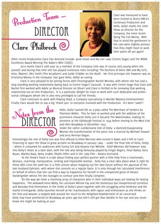 Clare was honoured to have
                                                                                    been invited to direct EMCo’s
                                                                                    Centenary Production and
                                                                                    Hello, Dolly! marks her sixth

                  Director                                                          Show as Director for the
                                                                                    Company, the most recent
                                                                                    being The Full Monty. With
                                                                                    that in mind the gentlemen in
                                                                                    the cast were slightly anxious
                                                                                    that they might have to work
                                                                                    their pants off yet again!

Other recent Productions Clare has directed include: 42nd Street and My Fair Lady (Centre Stage) and The NODA
Excellence Award Winning The Baker’s Wife (CODS).
        2010 marks Clare’s 20th year as a member of the Company (she was of course very young when she
joined!) and during that time she has played numerous roles including: The Duchess of Dene (Me and My Girl),
Vera, (Mame), Mrs Smith (The Arcadians) and Golde (Fiddler on the Roof). Her first principal role however was as
Ernestina Money in the Company’ last gave Hello, Dolly! an outing.
        Clare is very pleased to be joining forces with Choreographer Rachel Worsley, with whom she has had a
long standing working relationship dating back to Centre Stage’s Carousel. It was with Centre Stage that Clare and
Rachel first worked with Adele as Musical Director on Oliver! and Clare is thrilled to be renewing that working
relationship too on this Production. It is a particular delight for Clare to work with such dedicated and profes-
sional colleagues whom she is also very privileged to call her friends.
        Clare continues to work with Playing Dead, a Company specialising in Murder Mystery Entertainment.
Finally Clare would like to say a big ‘thank you’ to everyone involved with the Production. It’s been ‘swell’!

                                          Hello, Dolly! started life as a play called The Merchant of Yonkers by
                                          Thornton Wilder. This he later re-worked and with the addition of the
                                          prominent character Dolly Levi it became The Matchmaker, making its

        Director                          premiere at the Edinburgh Festival in 1954 before moving to the West End
                                          and then Broadway in December 1955.
                                          Under the rather cumbersome title of Dolly- a Damned Exasperating
                                          Woman the transformation of the piece into a musical by Michael Stewart
                                          and Jerry Herman began.
 Interestingly the role of Dolly Levi was first offered to Ethel Merman who turned it down and it fell to Carol
 Channing to open the Show to great acclaim on Broadway in January 1964 - under the final title of Hello, Dolly!
 - where it competed for audiences with Funny Girl and Anyone Can Whistle. Ethel Merman did however step
 into Dolly’s shoes at a later date, with the role also being famously played by Ginger Rogers, Pearl Bailey, Dora
 Bryan, Martha Raye, Betty Grable, Phyllis Diller and in the 1969 Film – Barbra Streisand.
         At the Show’s heart is a tale about finding your perfect partner with a little help from a charismatic,
 devious, charming, manipulative, striking and impossible woman. Dolly has a clear idea about what is right for
 those who cross her path but is a little unsure about mapping out her own future without the approval of her
 late husband Ephraim, with whom she consults on a regular basis. It is only through her calculated interference
 on behalf of others that she can find a way to happiness for herself in the unexpected guise of Horace
 Vandergelder whose life she manages to confuse and then finally complete.
         On the way we meet a charming array of characters who in their individual ways are looking for lasting
 happiness. The widowed Irene Molly, her assistant Minnie Fay and the boisterous but inexperienced Cornelius
 and Barnaby find themselves in the midst of Dolly’s plans together with the struggling artist Ambrose and the
 tearful Ermengarde. Dolly launches herself at her machinations with vigour and enthusiasm as she thinks on
 her feet and weaves a tangled web around her much to the delighted bewilderment of all concerned.
 Dolly may have premiered on Broadway 46 years ago but she’s still got that twinkle in her eye and you never
 know she might be looking at you!
 