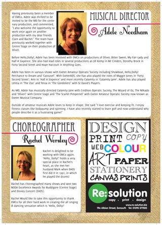 Having previously been a member
of EMCo, Adele was thrilled to be
invited to be the MD for the cente-
                                                               Musical Director
nary production, and commented,
"I also welcome the opportunity to
work once again on another
production with my dear friends
Clare and Rachel." The team have
previously worked together with
Centre Stage on their production of
Oliver.

Before Hello,Dolly!, Adele has been involved with EMCo on productions of Oliver, Bitter Sweet, My Fair Lady and
Half A Sixpence. She also had lead roles in several productions as Jill Kemp in Mr Cinders, Dorothy Brock in
Forty Second Street and Hope Harcourt in Anything Goes.

Adele has been in various shows with Exeter Amateur Operatic Society including Showboat, Hello,Dolly!
Perchance to Dream and ‘Carousel’. With ExeterAOS, she has also played the roles of Maggie Jones in ‘Forty
Second Street’, Ann in ‘Half A Sixpence’ and more recently Calamity in ‘Calamity Jane’. Adele has also played
Letitia in ‘The Zoo’ and Tessa in ‘The Gondoliers’ with St David’s Players.

As MD, Adele has musically directed Calamity Jane with Crediton Operatic Society, The Wizard of Oz, The Mikado
and ‘Oliver!’ with Centre Stage and ‘The Scarlet Pimpernel’ with Exeter Amateur Operatic Society now known as
Exeter Musical Company.

Outside of amateur musicals Adele loves to keep in shape. She said "I love exercise and keeping fit. I enjoy
fitness classes like bodypump and spinning. I have also recently started to learn golf and now understand why
people describe it as a frustrating game!"




 Choreographer
                          Rachel is delighted to be
                          working with EMCo again.
                          ‘Hello, Dolly!’ holds a very
                          special place in Rachel’s
                          heart, as she met her
                          husband Mark when EAOS
                          first did it in 1991, in which
                          he played the drums!

Rachel has choreographed many shows and won two
NODA Excellence Awards for Ruddigore (Centre Stage)
and Disney Concert (EAOS).

Rachel Would like to take this opportunity to thank
EMCo for all their hard work in creating the all singing
& dancing sensation which is ‘Hello, Dolly!’
 