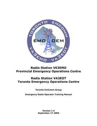 Radio Station VE3EMO
Provincial Emergency Operations Centre

        Radio Station VA3EOT
Toronto Emergency Operations Centre

             Toronto EmComm Group

     Emergency Radio Operator Training Manual




                   Version 1.4
               September 17 2009
 