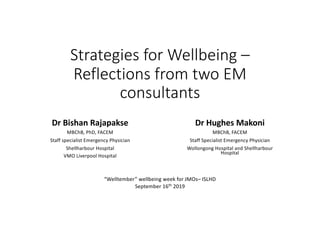 Strategies for Wellbeing –
Reflections from two EM
consultants
Dr Bishan Rajapakse
MBChB, PhD, FACEM
Staff specialist Emergency Physician
Shellharbour Hospital
VMO Liverpool Hospital
Dr Hughes Makoni
MBChB, FACEM
Staff Specialist Emergency Physician
Wollongong Hospital and Shellharbour
Hospital
“Welltember” wellbeing week for JMOs– ISLHD
September 16th
2019
 