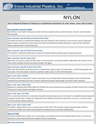 NYLON
Emco Industrial Plastics.® features an exceptional assortment of nylon sheet, nylon rods & tubes
HTTP://WWW.EMCOPLASTICS.COM
www.emcoplastics.com
Nylon, Extruded, Type 6/6, Unfilled
Nylon 6/6 has a much higher melting point, better mechanical properties due to greater hardness, and lower water absorption
than cast nylon.
Nylon, Extruded, Type 6/6, MoS2 and Kevlar® Fiber Filled
This grade has become a standard thermoplastic wear part material for many industries, most commonly used for large parts
(gears, sheaves, sprockets and custom parts) with improved load bearing capability allowing for longer part life, decreased
mating component wear, and less down time.
Nylon, Extruded, Type 6/6, Solid Lubricant Filled
This material is a type 6/6 extruded nylon compound with special additives offering superior bearing properties.
Nylon, Extruded, Type 6/6, Glass Filled
Nylon 6/6 is very easy to modify with fillers, fibers, internal lubricants, and impact modifiers. Glass Filled nylon Variants of this
nylon exhibit increased structural and impact strength, and rigidity.
Nylon, Extruded, Type 6/6, Kevlar® Fiber Filled
Nylon filled with Kevlar® aramid fibers result in a material that is strong, tough, and resists wear – up to 20 times greater than
nylon alone. This thermoplastic composite outperforms metals, glass, or other reinforced plastics.
Nylon, Cast, Type 6, Unfilled
The casting process of cast nylon 6 results in less stress, thus providing better dimensional stability. Nylon 6 exhibits all the
properties which generally make nylon a superior engineering material: high strength, low friction & wear resistance.
Nylon, Cast, Type 6, MoS2 Filled
Molybdenum disulphide-filled (MOS2 filled) and oil-filled nylons have enhanced wear properties and filled variants which increase
structural and impact strength and rigidity or lubricity.
Nylon, Cast, Type 6, Oil Filled
This is a cast nylon with built-in oil lubrication. During the manufacturing process, oil lubrication is completely & evenly dispersed
throughout the cast nylon, making it an integral part of the material’s structure that cannot spin out, dry out, or drain out, even
under the harshest working conditions.
Nylon, Cast, Type 6, Glass Filled
The addition of glass fibers to nylon in various amounts (10%, 20%, 30% and 40%) increases tensile strength, stiffness,
compressive strength, and a lower thermal expansion coefficient over conventional unfilled grades.
Nylon 101 PA66
Of all the unmodified nylons, Nylon 101 is the strongest, most rigid and has one of the highest melting points. It is commonl y
specified for screw machined electrical insulators and food contact parts.
Metal Detectable Nylon
 