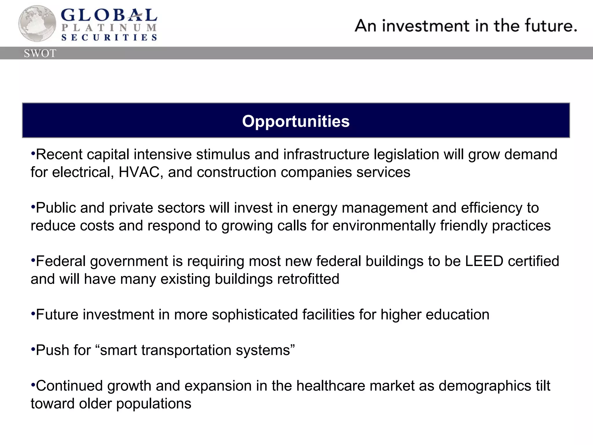 Opportunities Recent capital intensive stimulus and infrastructure legislation will grow demand for electrical, HVAC, and construction companies services Public and private sectors will invest in energy management and efficiency to reduce costs and respond to growing calls for environmentally friendly practices Federal government is requiring most new federal buildings to be LEED certified and will have many existing buildings retrofitted Future investment in more sophisticated facilities for higher education Push for “smart transportation systems” Continued growth and expansion in the healthcare market as demographics tilt toward older populations SWOT 