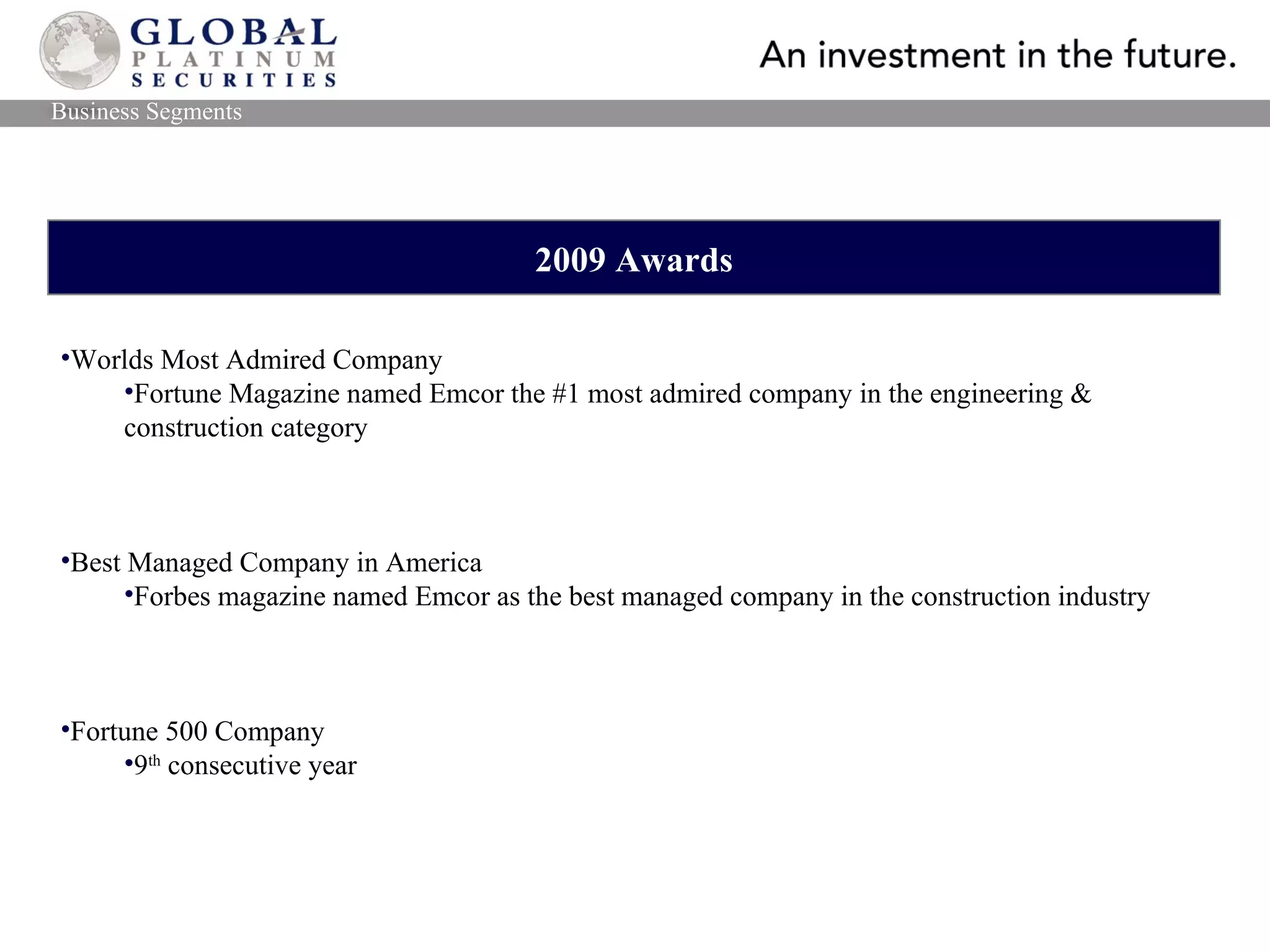 2009 Awards Worlds Most Admired Company Fortune Magazine named Emcor the #1 most admired company in the engineering & construction category Best Managed Company in America Forbes magazine named Emcor as the best managed company in the construction industry Fortune 500 Company 9 th  consecutive year Business Segments 