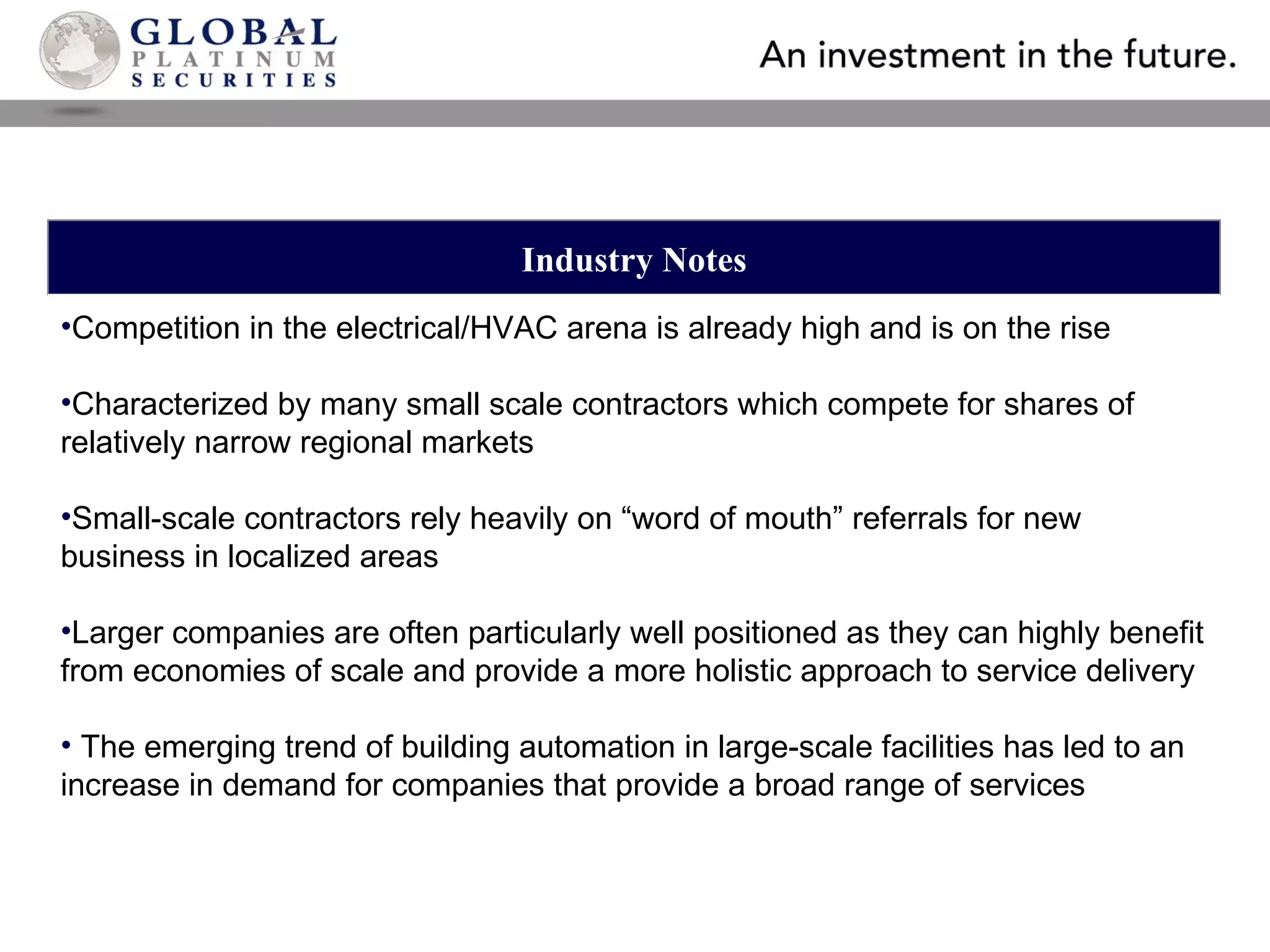 Industry Notes Competition in the electrical/HVAC arena is already high and is on the rise Characterized by many small scale contractors which compete for shares of relatively narrow regional markets Small-scale contractors rely heavily on “word of mouth” referrals for new business in localized areas Larger companies are often particularly well positioned as they can highly benefit from economies of scale and provide a more holistic approach to service delivery The emerging trend of building automation in large-scale facilities has led to an increase in demand for companies that provide a broad range of services 