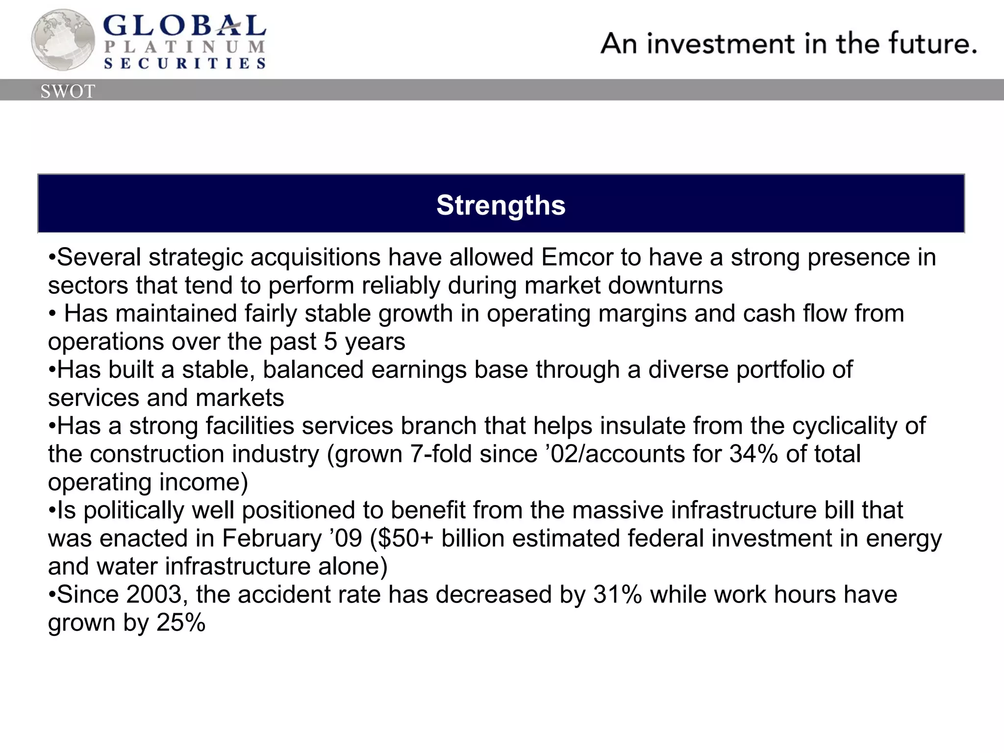 Strengths Several strategic acquisitions have allowed Emcor to have a strong presence in sectors that tend to perform reliably during market downturns Has maintained fairly stable growth in operating margins and cash flow from operations over the past 5 years Has built a stable, balanced earnings base through a diverse portfolio of  services and markets Has a strong facilities services branch that helps insulate from the cyclicality of the construction industry (grown 7-fold since ’02/accounts for 34% of total operating income) Is politically well positioned to benefit from the massive infrastructure bill that was enacted in February ’09 ($50+ billion estimated federal investment in energy and water infrastructure alone) Since 2003, the accident rate has decreased by 31% while work hours have grown by 25% SWOT 