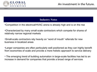 Industry Notes Competition in the electrical/HVAC arena is already high and is on the rise Characterized by many small scale contractors which compete for shares of relatively narrow regional markets Small-scale contractors rely heavily on “word of mouth” referrals for new business in localized areas Larger companies are often particularly well positioned as they can highly benefit from economies of scale and provide a more holistic approach to service delivery The emerging trend of building automation in large-scale facilities has led to an increase in demand for companies that provide a broad range of services 