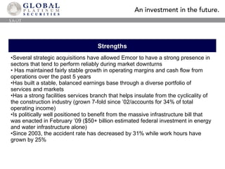 Strengths Several strategic acquisitions have allowed Emcor to have a strong presence in sectors that tend to perform reliably during market downturns Has maintained fairly stable growth in operating margins and cash flow from operations over the past 5 years Has built a stable, balanced earnings base through a diverse portfolio of  services and markets Has a strong facilities services branch that helps insulate from the cyclicality of the construction industry (grown 7-fold since ’02/accounts for 34% of total operating income) Is politically well positioned to benefit from the massive infrastructure bill that was enacted in February ’09 ($50+ billion estimated federal investment in energy and water infrastructure alone) Since 2003, the accident rate has decreased by 31% while work hours have grown by 25% SWOT 