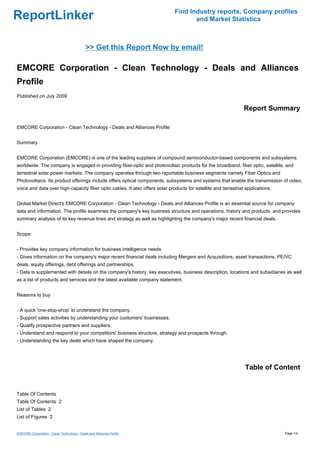 Find Industry reports, Company profiles
ReportLinker                                                                         and Market Statistics



                                             >> Get this Report Now by email!

EMCORE Corporation - Clean Technology - Deals and Alliances
Profile
Published on July 2009

                                                                                                                 Report Summary

EMCORE Corporation - Clean Technology - Deals and Alliances Profile


Summary


EMCORE Corporation (EMCORE) is one of the leading suppliers of compound semiconductor-based components and subsystems
worldwide. The company is engaged in providing fiber-optic and photovoltaic products for the broadband, fiber optic, satellite, and
terrestrial solar power markets. The company operates through two reportable business segments namely Fiber Optics and
Photovoltaics. Its product offerings include offers optical components, subsystems and systems that enable the transmission of video,
voice and data over high-capacity fiber optic cables. It also offers solar products for satellite and terrestrial applications.


Global Market Direct's EMCORE Corporation - Clean Technology - Deals and Alliances Profile is an essential source for company
data and information. The profile examines the company's key business structure and operations, history and products, and provides
summary analysis of its key revenue lines and strategy as well as highlighting the company's major recent financial deals.


Scope


- Provides key company information for business intelligence needs
- Gives information on the company's major recent financial deals including Mergers and Acquisitions, asset transactions, PE/VC
deals, equity offerings, debt offerings and partnerships.
- Data is supplemented with details on the company's history, key executives, business description, locations and subsidiaries as well
as a list of products and services and the latest available company statement.


Reasons to buy


- A quick 'one-stop-shop' to understand the company.
- Support sales activities by understanding your customers' businesses.
- Qualify prospective partners and suppliers.
- Understand and respond to your competitors' business structure, strategy and prospects through.
- Understanding the key deals which have shaped the company.




                                                                                                                 Table of Content


Table Of Contents
Table Of Contents 2
List of Tables 2
List of Figures 2


EMCORE Corporation - Clean Technology - Deals and Alliances Profile                                                               Page 1/4
 