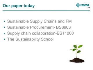 Our paper today 
• Sustainable Supply Chains and FM 
• Sustainable Procurement- BS8903 
• Supply chain collaboration-BS110...