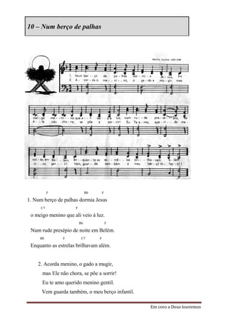 10 – Num berço de palhas




           F                  Bb       F

1. Num berço de palhas dormia Jesus
      C7             F

 o meigo menino que ali veio à luz.
                         Bb                F

 Num rude presépio de noite em Belém.
     Bb        F          C7       F

 Enquanto as estrelas brilhavam além.


    2. Acorda menino, o gado a mugir,
      mas Ele não chora, se põe a sorrir!
      Eu te amo querido menino gentil.
      Vem guarda também, o meu berço infantil.

                                                 Em coro a Deus louvemos
 
