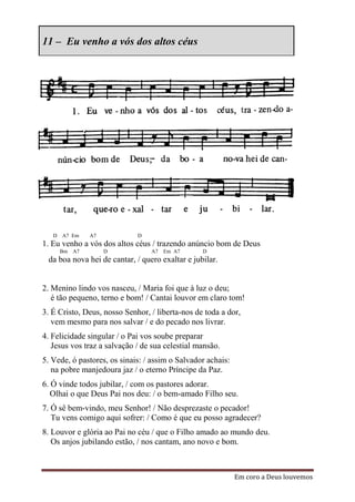 11 – Eu venho a vós dos altos céus




   D A7 Em    A7             D
1. Eu venho a vós dos altos céus / trazendo anúncio bom de Deus
     Bm A7         D             A7   Em A7      D
 da boa nova hei de cantar, / quero exaltar e jubilar.


2. Menino lindo vos nasceu, / Maria foi que à luz o deu;
   é tão pequeno, terno e bom! / Cantai louvor em claro tom!
3. É Cristo, Deus, nosso Senhor, / liberta-nos de toda a dor,
   vem mesmo para nos salvar / e do pecado nos livrar.
4. Felicidade singular / o Pai vos soube preparar
   Jesus vos traz a salvação / de sua celestial mansão.
5. Vede, ó pastores, os sinais: / assim o Salvador achais:
   na pobre manjedoura jaz / o eterno Príncipe da Paz.
6. Ó vinde todos jubilar, / com os pastores adorar.
   Olhai o que Deus Pai nos deu: / o bem-amado Filho seu.
7. Ó sê bem-vindo, meu Senhor! / Não desprezaste o pecador!
   Tu vens comigo aqui sofrer: / Como é que eu posso agradecer?
8. Louvor e glória ao Pai no céu / que o Filho amado ao mundo deu.
   Os anjos jubilando estão, / nos cantam, ano novo e bom.



                                                             Em coro a Deus louvemos
 