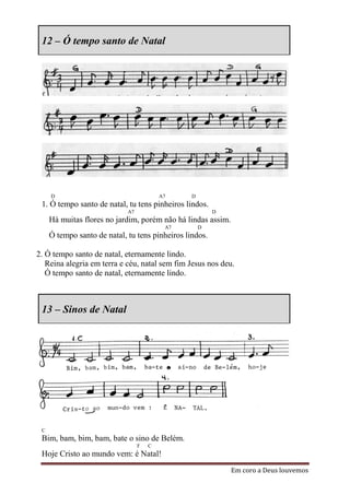 12 – Ó tempo santo de Natal




     D                                    A7     D
 1. Ó tempo santo de natal, tu tens pinheiros lindos.
                             A7                          D
     Há muitas flores no jardim, porém não há lindas assim.
                                           A7        D
     Ó tempo santo de natal, tu tens pinheiros lindos.

2. Ó tempo santo de natal, eternamente lindo.
   Reina alegria em terra e céu, natal sem fim Jesus nos deu.
   Ó tempo santo de natal, eternamente lindo.



 13 – Sinos de Natal




 C
 Bim, bam, bim, bam, bate o sino de Belém.
                                  F   C
 Hoje Cristo ao mundo vem: é Natal!
                                                              Em coro a Deus louvemos
 