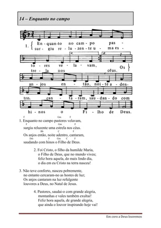 14 – Enquanto no campo




  F                           Gm        F
1. Enquanto no campo pastores velavam,
      F                        Gm               F
  surgiu reluzente uma estrela nos céus.
                   Bb         C             F
  Os anjos então, noite adentro, cantaram,
          Dm            F     Gm    C           F
  saudando com hinos o Filho de Deus.

               2. Foi Cristo, o filho da humilde Maria,
                  o Filho de Deus, que no mundo viveu;
                  feliz hora aquela, do mais lindo dia,
                  o dia em eu Cristo na terra nasceu!

3. Não teve conforto, nasceu pobremente,
   no entanto cercaram-no as hostes de luz;
   Os anjos cantaram na luz refulgente
   louvores a Deus, no Natal de Jesus.

               4. Pastores, saudai-o com grande alegria,
                  montanhas e vales também exultai!
                  Feliz hora aquela, de grande alegria,
                  que ainda o louvor inspirando hoje vai!


                                                            Em coro a Deus louvemos
 