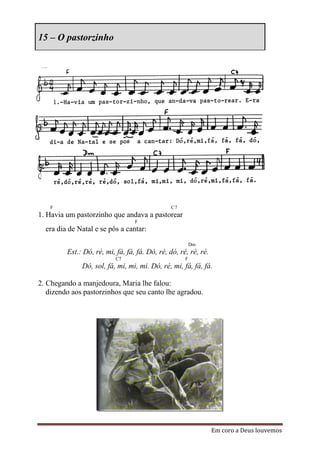 15 – O pastorzinho




   F                                           C7
1. Havia um pastorzinho que andava a pastorear
                                  F
  era dia de Natal e se pôs a cantar:
                                                         Dm
         Est.: Dó, ré, mi, fá, fá, fá. Dó, ré, dó, ré, ré, ré.
                           C7                        F
              Dó, sol, fá, mi, mi, mi. Dó, ré, mi, fá, fá, fá.

2. Chegando a manjedoura, Maria lhe falou:
   dizendo aos pastorzinhos que seu canto lhe agradou.




                                                                 Em coro a Deus louvemos
 