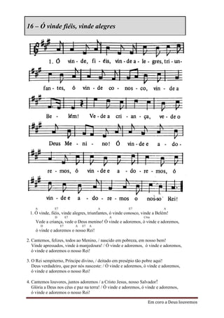 16 – Ó vinde fiéis, vinde alegres




    A          E7                          A            E7                  A
 1. Ó vinde, fiéis, vinde alegres, triunfantes, ó vinde conosco, vinde a Belém!
               D         E7                    A                 C#m
    Vede a criança, vede o Deus menino! Ó vinde e adoremos, ó vinde e adoremos,
        D           E7        A   E7   A
    ó vinde e adoremos o nosso Rei!

2. Cantemos, felizes, todos ao Menino, / nascido em pobreza, em nosso bem!
   Vinde apressados, vinde à manjedoura! / Ó vinde e adoremos, ó vinde e adoremos,
   ó vinde e adoremos o nosso Rei!

3. O Rei sempiterno, Príncipe divino, / deitado em presépio tão pobre aqui!
   Deus verdadeiro, que por nós nasceste: / Ó vinde e adoremos, ó vinde e adoremos,
   ó vinde e adoremos o nosso Rei!

4. Cantemos louvores, juntos adoremos / a Cristo Jesus, nosso Salvador!
   Glória a Deus nos céus e paz na terra! / Ó vinde e adoremos, ó vinde e adoremos,
   ó vinde e adoremos o nosso Rei!

                                                                   Em coro a Deus louvemos
 