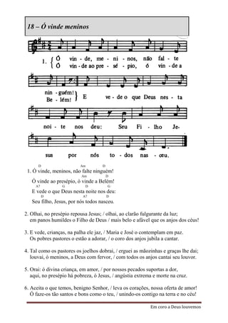 18 – Ó vinde meninos




      D                   Am         D
 1. Ó vinde, meninos, não falte ninguém!
                           Am            D
   Ó vinde ao presépio, ó vinde a Belém!
     A7          G          D            G
   E vede o que Deus nesta noite nos deu:
          D                A7            D
   Seu filho, Jesus, por nós todos nasceu.

2. Olhai, no presépio repousa Jesus; / olhai, ao clarão fulgurante da luz;
   em panos humildes o Filho de Deus / mais belo e afável que os anjos dos céus!

3. E vede, crianças, na palha ele jaz, / Maria e José o contemplam em paz.
   Os pobres pastores o estão a adorar, / o coro dos anjos jubila a cantar.

4. Tal como os pastores os joelhos dobrai, / erguei as mãozinhas e graças lhe dai;
   louvai, ó meninos, a Deus com fervor, / com todos os anjos cantai seu louvor.

5. Orai: ó divina criança, em amor, / por nossos pecados suportas a dor,
   aqui, no presépio há pobreza, ó Jesus, / angústia extrema e morte na cruz.

6. Aceita o que temos, benigno Senhor, / leva os corações, nossa oferta de amor!
   Ó faze-os tão santos e bons como o teu, / unindo-os contigo na terra e no céu!

                                                           Em coro a Deus louvemos
 