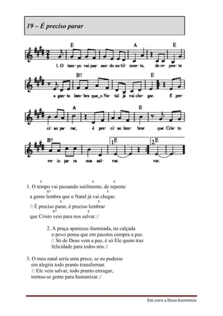 19 – É preciso parar




      E                          A           E
1. O tempo vai passando sutilmente, de repente
          B7                             E
 a gente lembra que o Natal já vai chegar.
                    A                E
 /: É preciso parar, é preciso lembrar
               B7            E
 que Cristo veio para nos salvar.:/

          2. A praça apareceu iluminada, na calçada
             o povo pensa que em pacotes compra a paz.
             /: Só de Deus vem a paz, é só Ele quem traz
             felicidade para todos nós.:/

3. O meu natal seria uma prece, se eu pudesse
   em alegria todo pranto transformar.
   /: Ele veio salvar, todo pranto enxugar,
   tornou-se gente para humanizar.:/



                                                           Em coro a Deus louvemos
 
