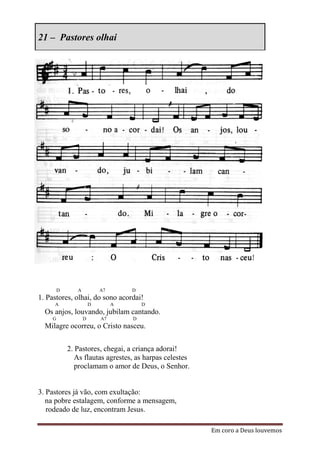 21 – Pastores olhai




        D      A           A7       D
1. Pastores, olhai, do sono acordai!
     A                 D        A       D
  Os anjos, louvando, jubilam cantando.
    G              D       A7       D
  Milagre ocorreu, o Cristo nasceu.


            2. Pastores, chegai, a criança adorai!
               As flautas agrestes, as harpas celestes
               proclamam o amor de Deus, o Senhor.


3. Pastores já vão, com exultação:
   na pobre estalagem, conforme a mensagem,
   rodeado de luz, encontram Jesus.

                                                         Em coro a Deus louvemos
 