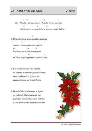 22 – Natal é vida que nasce                                                      2ª parte


               F        C7            F                   Bb        F

       Est.: Natal é vida que nasce. / Natal é Cristo que vem.
                   C7                         F                C7       F

            Nós somos o seu presépio / e a nossa casa é Belém.


   F                              G                   F

1. Deus se tornou nossa grande esperança
              C7                                  F

  e como criança no mundo nasceu.
  Bb                    Gm                F

  Por isso vamos abrir nossa porta
                             C7                           F

  a Cristo, o que importa é conosco viver.




2. Ele assumiu nossa vida terrena,
  ao céu nos acena com gestos de amor,
  vem a todos salvar igualmente,
  queria somente ser nosso Pastor.




3. Deus infinito aos homens se iguala,
  e a todos só fala palavras de paz,
  quer ser o nosso irmão mais fraterno
  do seu reino eterno herdeiros nos faz.




                                                                            Em coro a Deus louvemos
 