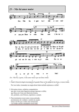 23 – Não há amor maior




           G             C             D                   G
Est.: Não há, ó gente, ó não amor maior que um Deus irmão.
   G                               C                           D                          G
1. Natal é festa de alegria incomparável quando Deus se faz palpável em Jesus, o nosso irmão.
                                  C                    D                  G
  Por isso todos, irmanados na magia desta linda melodia repitamos o refrão!

2. Há muitos tristes, solitários companheiros
   que não vivem mais fagueiros porque ignoram o refrão:
   que Deus em Cristo nos liberta da tristeza,
   nós, portanto, com firmeza, repetimos a canção.

3. Para mostrarmos nosso amor, nossa amizade,
   proclamemos de verdade o sentido da canção:
   temos um Pai que a todos ama ternamente
   e ao irmão carente estendamos nossa mão.
                                                                   Em coro a Deus louvemos
 