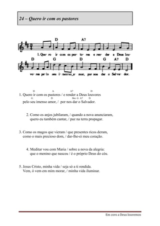 24 – Quero ir com os pastores




            D        A           A7               D
1. Quero ir com os pastores / e render a Deus louvores
        G            D             Bm G A7    D
  pelo seu imenso amor, / por nos dar o Salvador.


    2. Como os anjos jubilaram, / quando a nova anunciaram,
       quero eu também cantar, / paz na terra propagar.


3. Como os magos que vieram / que presentes ricos deram,
   como o mais precioso dom, / dar-lhe-ei meu coração.


    4. Meditar vou com Maria / sobre a nova da alegria:
       que o menino que nasceu / é o próprio Deus do céu.


5. Jesus Cristo, minha vida / seja só a ti rendida.
   Vem, ó vem em mim morar, / minha vida iluminar.




                                                         Em coro a Deus louvemos
 