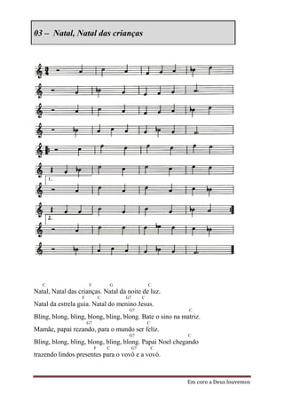 03 – Natal, Natal das crianças




   C                   F           G                 C
Natal, Natal das crianças. Natal da noite de luz.
                  F            C       G7        C
Natal da estrela guia. Natal do menino Jesus.
                                        G7                   C
Bling, blong, bling, blong, bling, blong. Bate o sino na matriz.
                      G7                             C
Mamãe, papai rezando, para o mundo ser feliz.
                                        G7                   C
Bling, blong, bling, blong, bling, blong. Papai Noel chegando
                           F       C        G7           C
trazendo lindos presentes para o vovô e a vovó.



                                                             Em coro a Deus louvemos
 