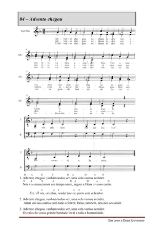 04 – Advento chegou




   D    A      D        A           D       A           D       A           D
1. Advento chegou, venham todos ver, uma vela vamos acender.
  D    A        D       A               D       A           D       A           D
  Nós vos anunciamos um tempo santo, erguei a Deus o vosso canto.
                E        A   E              A       E                   A
       Est.: Ó vós, cristãos, rendei louvor, perto está o Senhor.
2. Advento chegou, venham todos ver, uma vela vamos acender.
   Amai uns aos outros com todo o fervor, Deus, também, deu-nos seu amor.
3. Advento chegou, venham todos ver, uma vela vamos acender.
   Os raios da vossa grande bondade levai a toda a humanidade.

                                                                                Em coro a Deus louvemos
 