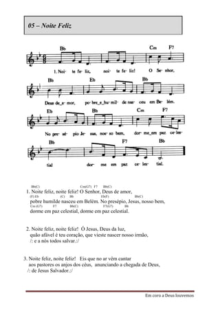 05 – Noite Feliz




   Bb(C)                         Cm(G7) F7    Bb(C)
 1. Noite feliz, noite feliz! O Senhor, Deus de amor,
   (F) Eb          (C)   Bb                  Eb(F)          Bb(C)
   pobre humilde nasceu em Belém. No presépio, Jesus, nosso bem,
   Cm (G7)    F7         Bb(C)                F7(G7)   Bb
   dorme em paz celestial, dorme em paz celestial.


 2. Noite feliz, noite feliz! Ó Jesus, Deus da luz,
   quão afável é teu coração, que vieste nascer nosso irmão,
   /: e a nós todos salvar.:/


3. Noite feliz, noite feliz! Eis que no ar vêm cantar
   aos pastores os anjos dos céus, anunciando a chegada de Deus,
  /: de Jesus Salvador.:/



                                                                    Em coro a Deus louvemos
 