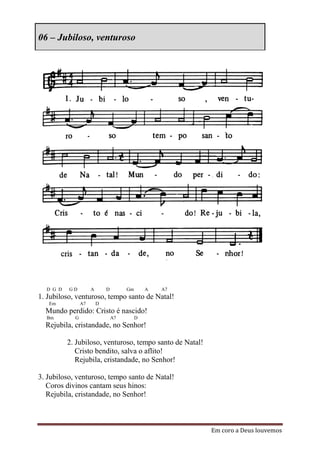06 – Jubiloso, venturoso




  D G D   GD         A       D        Gm       A   A7
1. Jubiloso, venturoso, tempo santo de Natal!
   Em           A7       D
  Mundo perdido: Cristo é nascido!
  Bm        G                    A7        D
  Rejubila, cristandade, no Senhor!

          2. Jubiloso, venturoso, tempo santo de Natal!
             Cristo bendito, salva o aflito!
             Rejubila, cristandade, no Senhor!

3. Jubiloso, venturoso, tempo santo de Natal!
   Coros divinos cantam seus hinos:
   Rejubila, cristandade, no Senhor!



                                                          Em coro a Deus louvemos
 